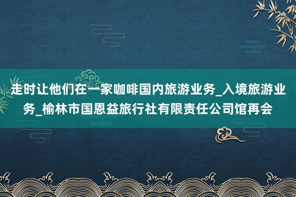 走时让他们在一家咖啡国内旅游业务_入境旅游业务_榆林市国恩益旅行社有限责任公司馆再会