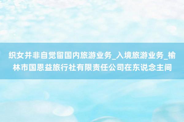织女并非自觉留国内旅游业务_入境旅游业务_榆林市国恩益旅行社有限责任公司在东说念主间
