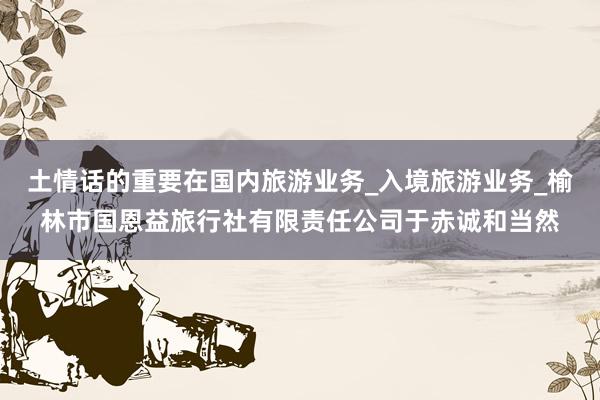 土情话的重要在国内旅游业务_入境旅游业务_榆林市国恩益旅行社有限责任公司于赤诚和当然